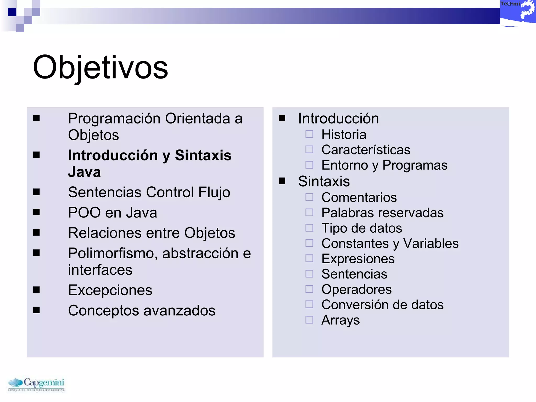 Objetivos Programación Orientada a Objetos Introducción y Sintaxis Java Sentencias Control Flujo POO en Java Relaciones entre Objetos Polimorfismo, abstracción e interfaces Excepciones Conceptos avanzados Introducción Historia Características Entorno y Programas Sintaxis Comentarios Palabras reservadas Tipo de datos Constantes y Variables Expresiones Sentencias Operadores Conversión de datos Arrays 