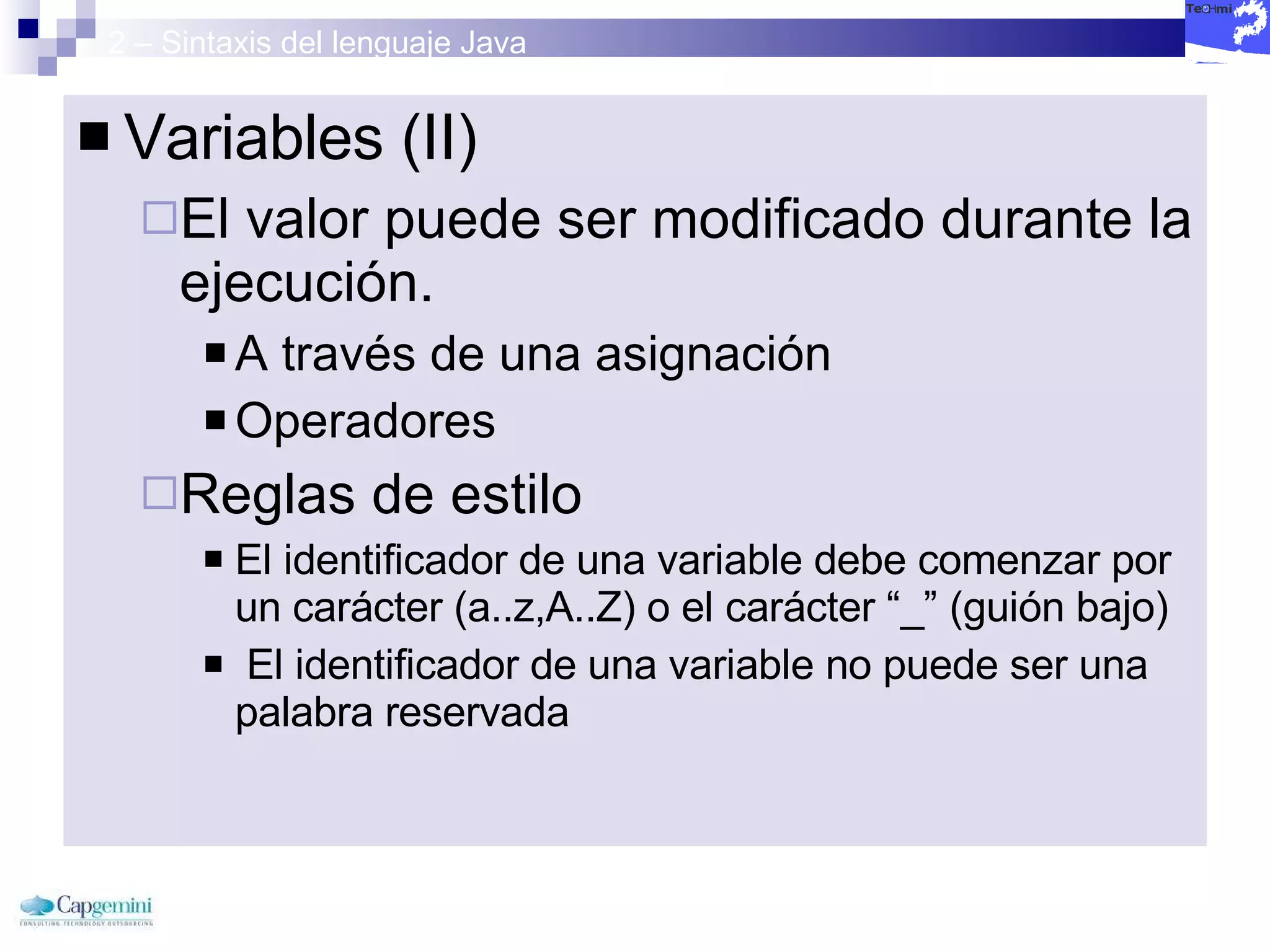 2 – Sintaxis del lenguaje Java Variables (II) El valor puede ser modificado durante la ejecución. A través de una asignación Operadores Reglas de estilo El identificador de una variable debe comenzar por un carácter (a..z,A..Z) o el carácter “_” (guión bajo) El identificador de una variable no puede ser una palabra reservada 