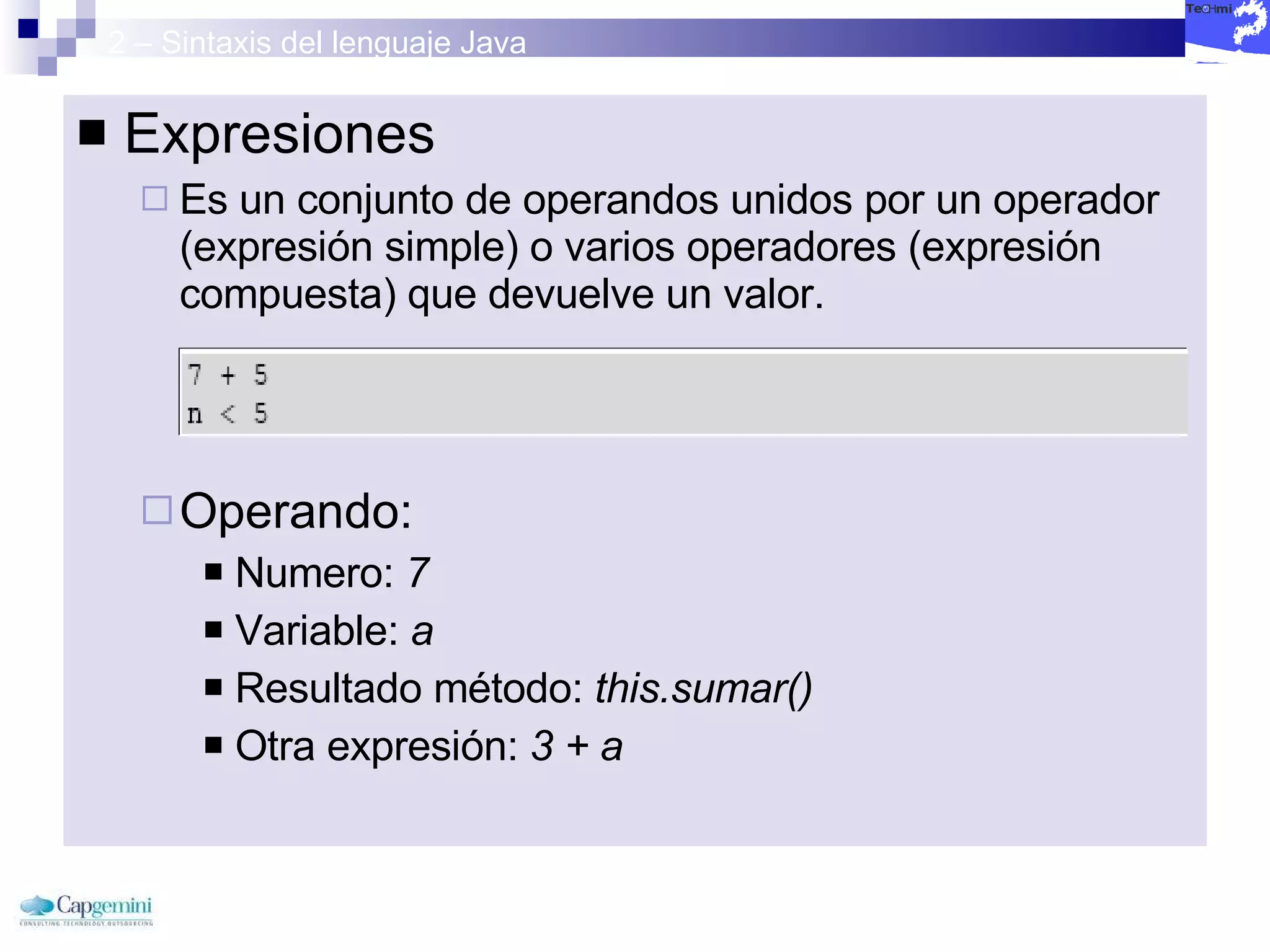2 – Sintaxis del lenguaje Java Expresiones Es un conjunto de operandos unidos por un operador (expresión simple) o varios operadores (expresión compuesta) que devuelve un valor. Operando: Numero:  7 Variable:  a Resultado método:  this.sumar() Otra expresión:  3 + a 