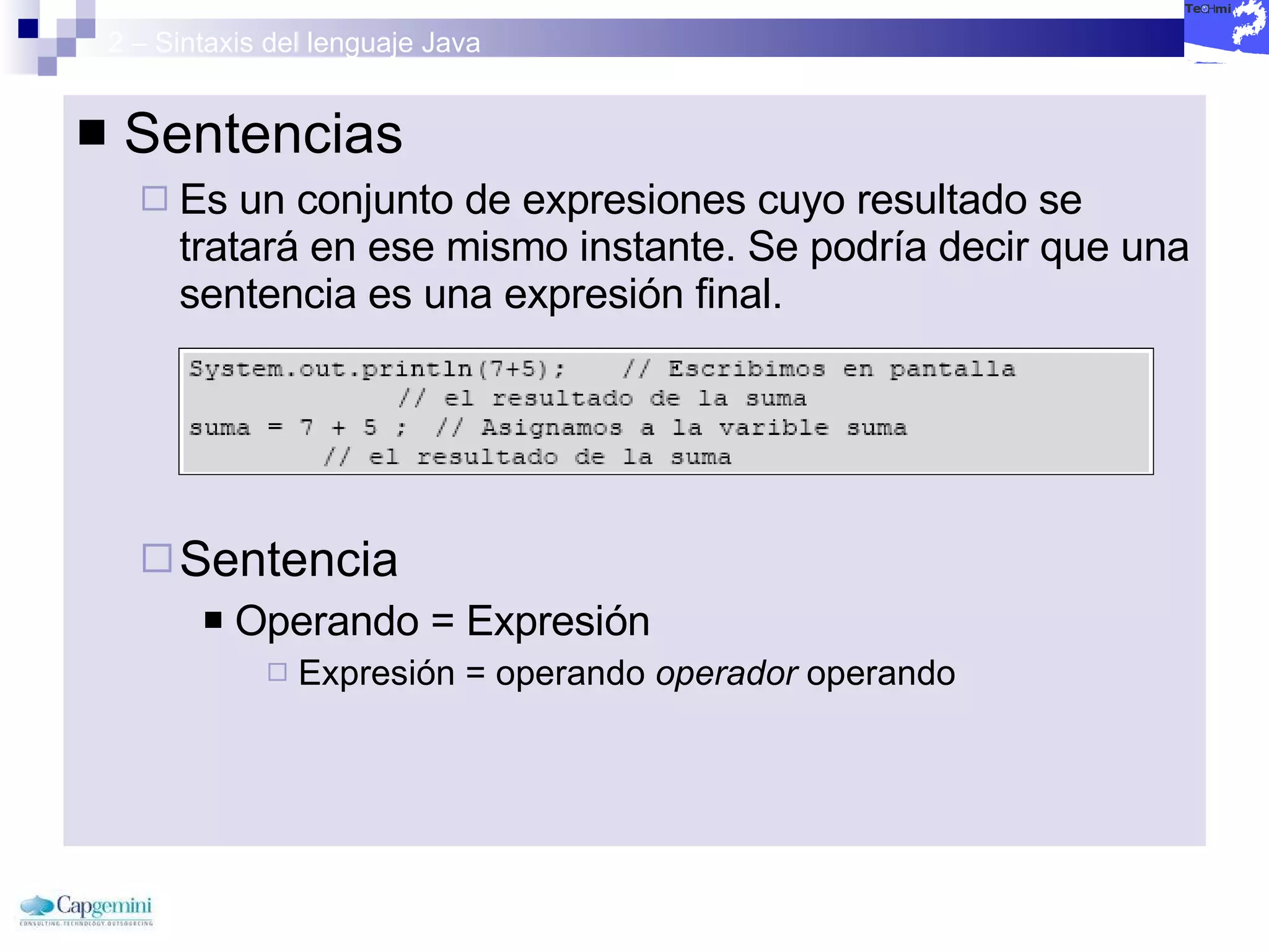 2 – Sintaxis del lenguaje Java Sentencias  Es un conjunto de expresiones cuyo resultado se tratará en ese mismo instante. Se podría decir que una sentencia es una expresión final. Sentencia Operando = Expresión Expresión = operando  operador  operando 