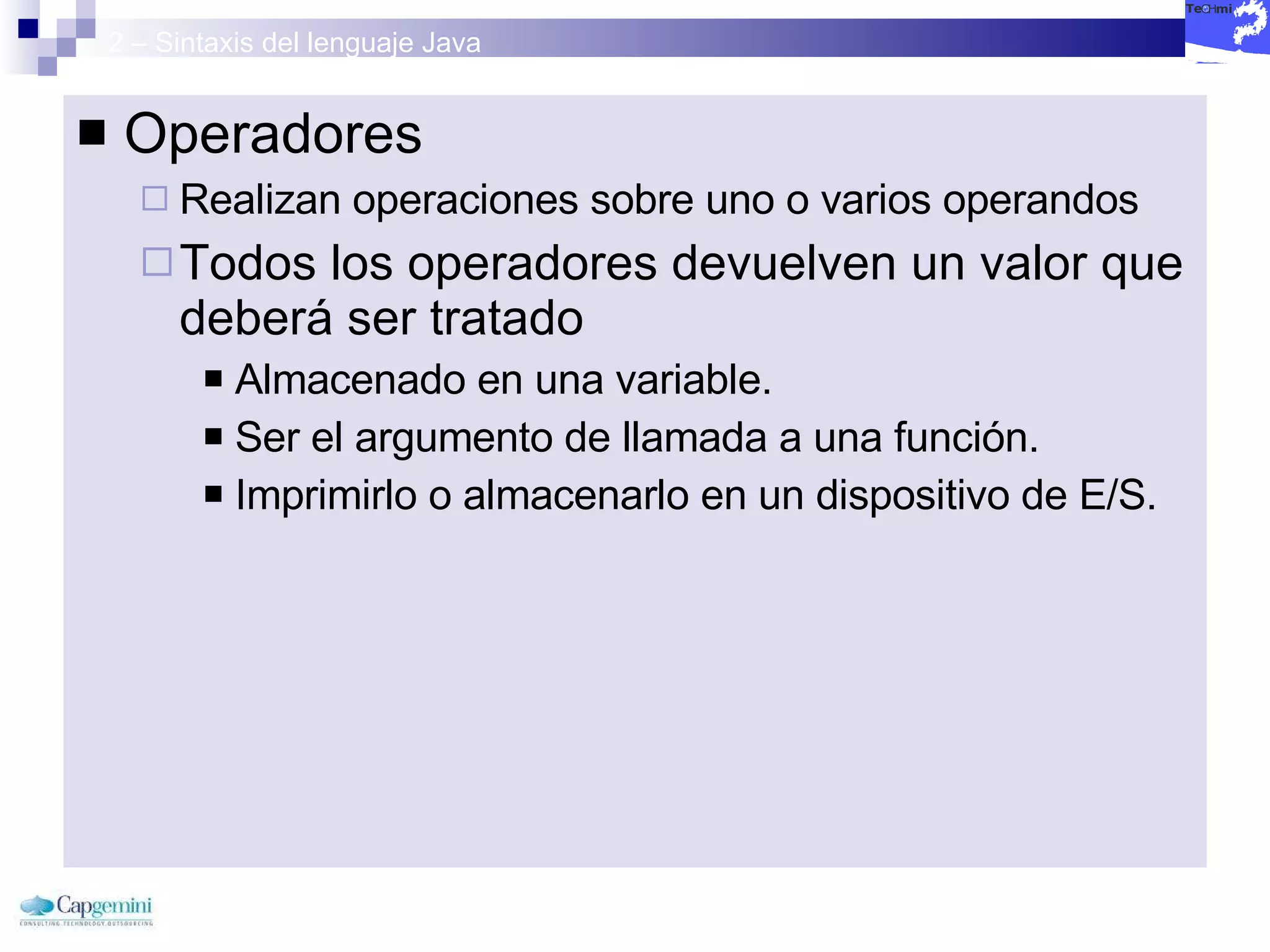 2 – Sintaxis del lenguaje Java Operadores Realizan operaciones sobre uno o varios operandos Todos los operadores devuelven un valor que deberá ser tratado Almacenado en una variable. Ser el argumento de llamada a una función.  Imprimirlo o almacenarlo en un dispositivo de E/S. 