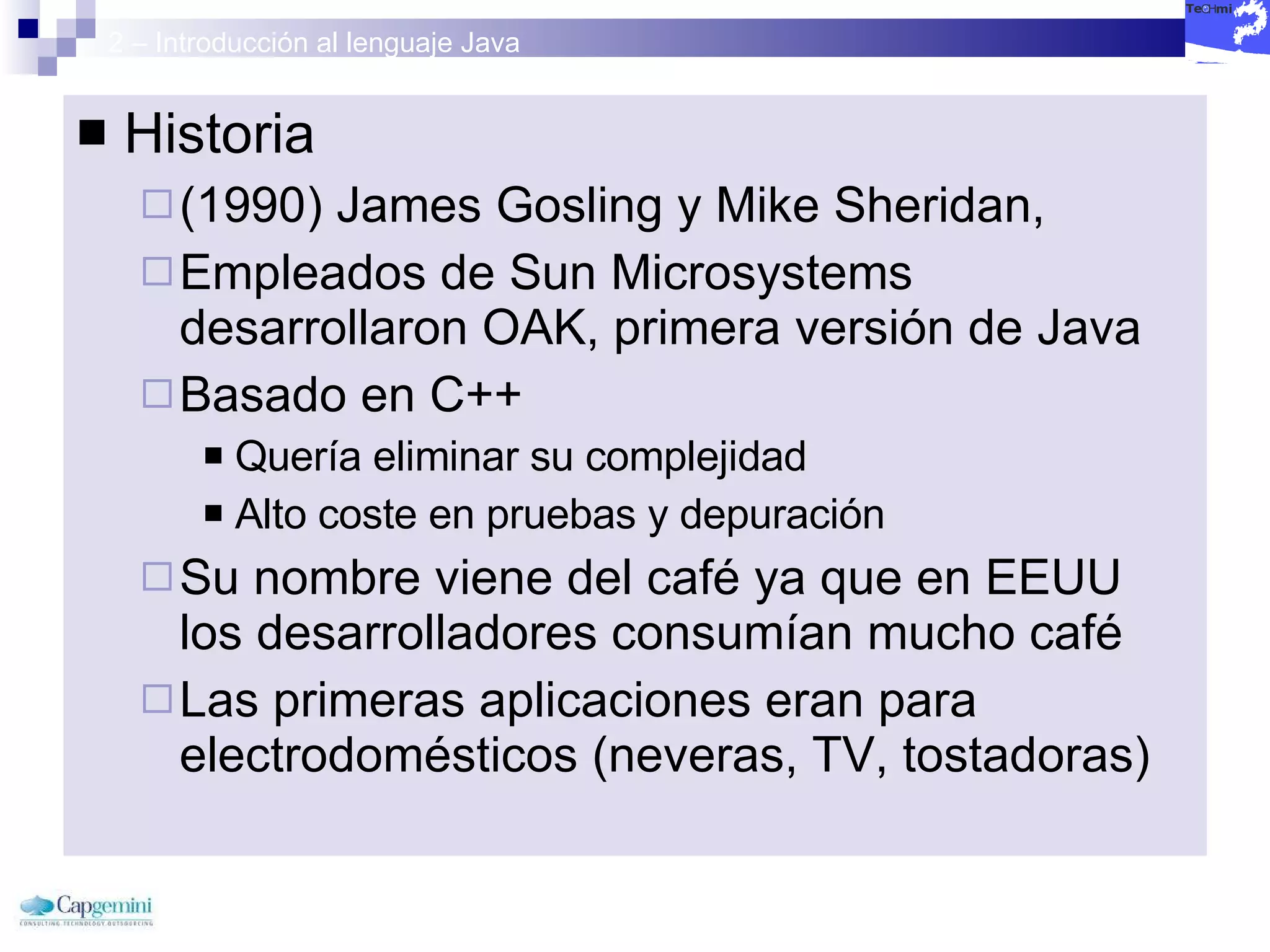 2 – Introducción al lenguaje Java Historia (1990) James Gosling y Mike Sheridan, Empleados de Sun Microsystems desarrollaron OAK, primera versión de Java Basado en C++ Quería eliminar su complejidad Alto coste en pruebas y depuración Su nombre viene del café ya que en EEUU los desarrolladores consumían mucho café Las primeras aplicaciones eran para electrodomésticos (neveras, TV, tostadoras) 