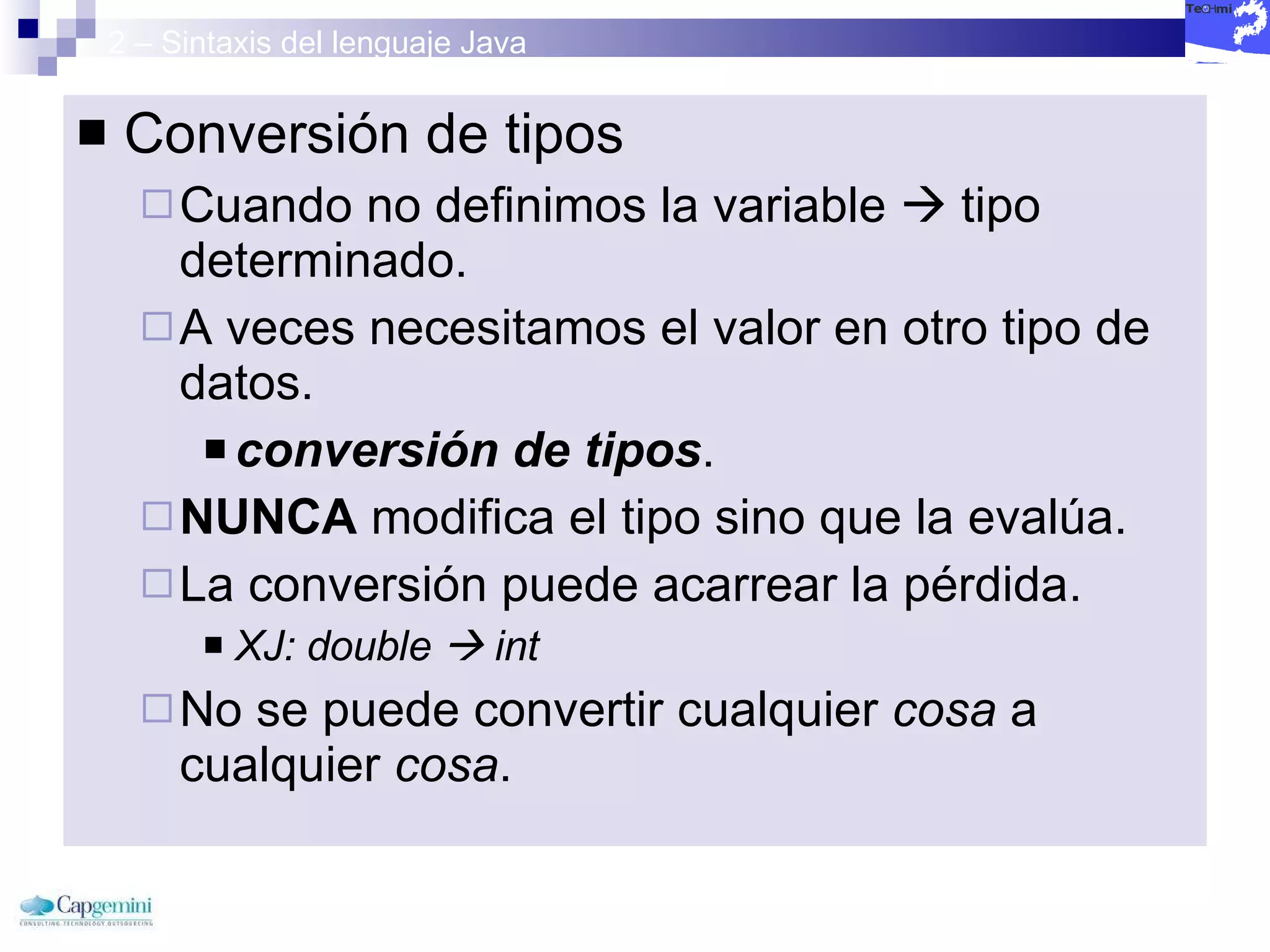 2 – Sintaxis del lenguaje Java Conversión de tipos Cuando no definimos la variable    tipo determinado. A veces necesitamos el valor en otro tipo de datos. conversión de tipos . NUNCA  modifica el tipo sino que la evalúa. La conversión puede acarrear la pérdida. XJ: double    int No se puede convertir cualquier  cosa  a cualquier  cosa . 