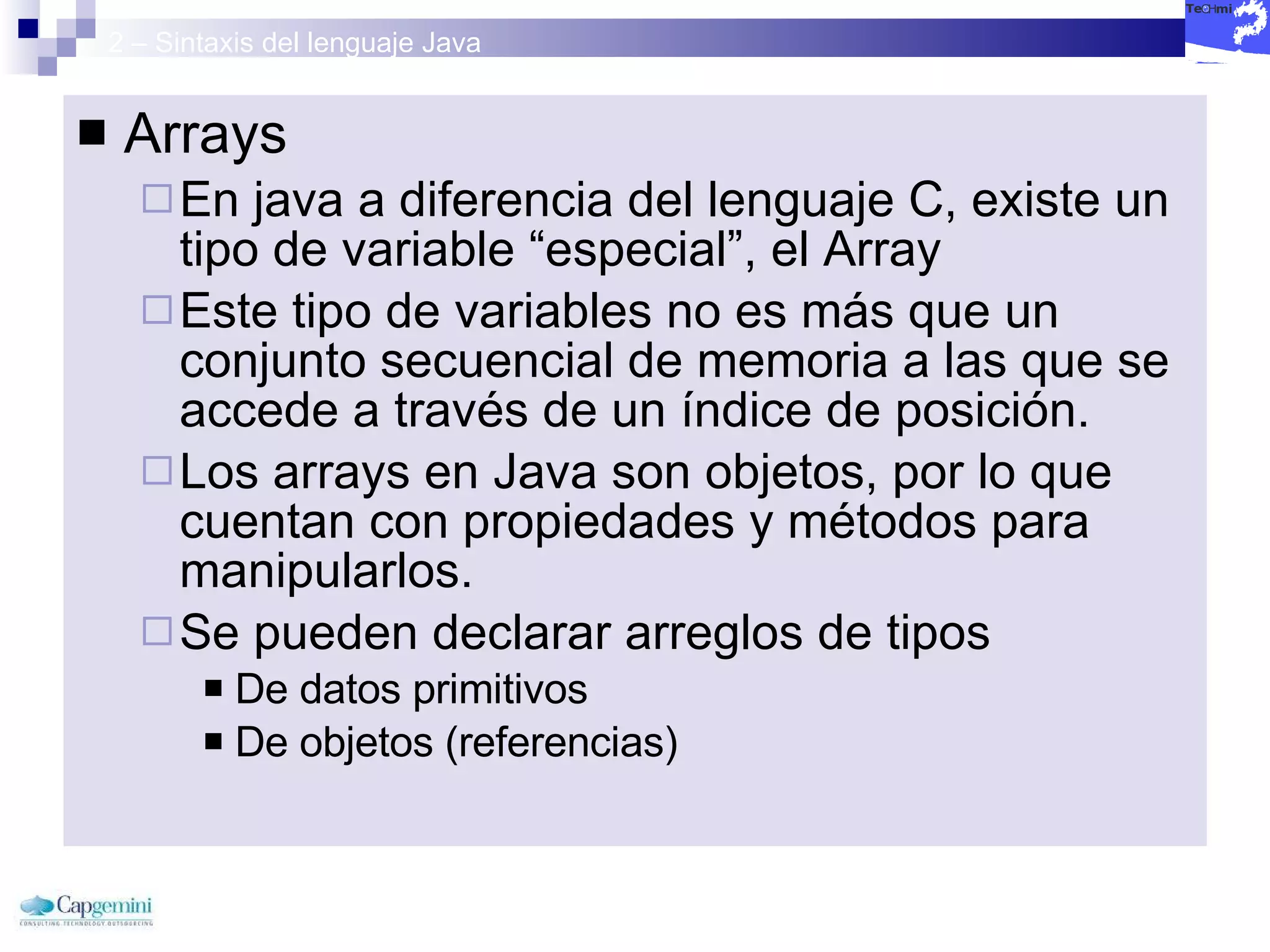 2 – Sintaxis del lenguaje Java Arrays En java a diferencia del lenguaje C, existe un tipo de variable “especial”, el Array Este tipo de variables no es más que un conjunto secuencial de memoria a las que se accede a través de un índice de posición.  Los arrays en Java son objetos, por lo que cuentan con propiedades y métodos para manipularlos.  Se pueden declarar arreglos de tipos De datos primitivos  De objetos (referencias)  