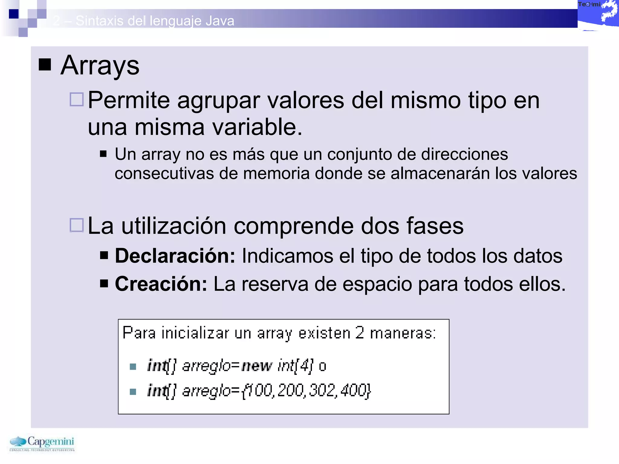 2 – Sintaxis del lenguaje Java Arrays Permite agrupar valores del mismo tipo en una misma variable. Un array no es más que un conjunto de direcciones consecutivas de memoria donde se almacenarán los valores La utilización comprende dos fases Declaración:  Indicamos el tipo de todos los datos Creación:  La reserva de espacio para todos ellos. 