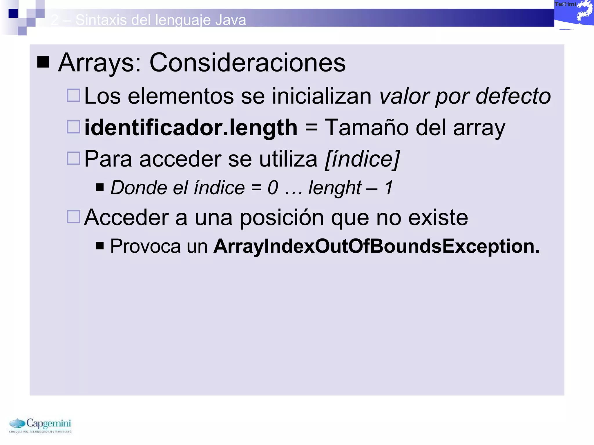 2 – Sintaxis del lenguaje Java Arrays: Consideraciones Los elementos se inicializan  valor por defecto identificador.length  = Tamaño del array Para acceder se utiliza  [índice] Donde el índice = 0 … lenght – 1 Acceder a una posición que no existe  Provoca un  ArrayIndexOutOfBoundsException. 