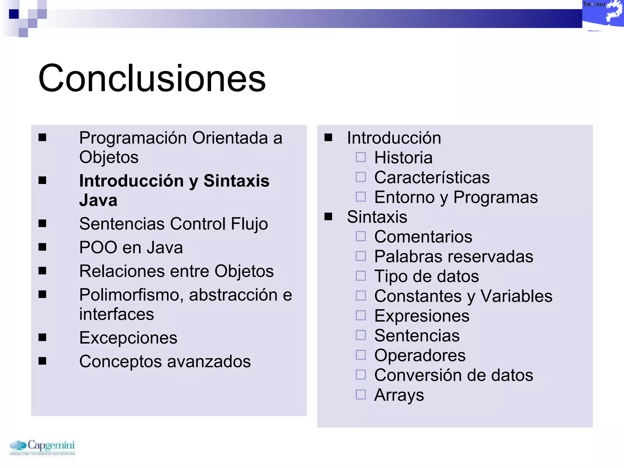 Conclusiones Programación Orientada a Objetos Introducción y Sintaxis Java Sentencias Control Flujo POO en Java Relaciones entre Objetos Polimorfismo, abstracción e interfaces Excepciones Conceptos avanzados Introducción Historia Características Entorno y Programas Sintaxis Comentarios Palabras reservadas Tipo de datos Constantes y Variables Expresiones Sentencias Operadores Conversión de datos Arrays 