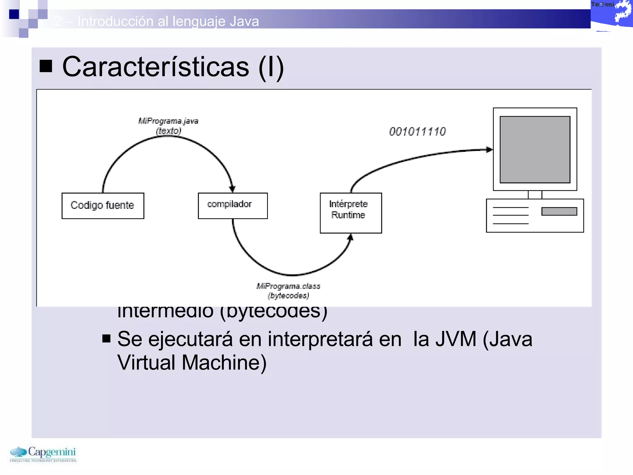 2 – Introducción al lenguaje Java Características (I) Simple :  Minimiza el impacto de desarrollo Robusto :  Dos fases para errores: Ejecución y Compilación Gestión automática de memoria Lenguaje interpretado:  No se tiene un código ejecutable sino código intermedio (bytecodes)  Se ejecutará en interpretará en  la JVM (Java Virtual Machine) 