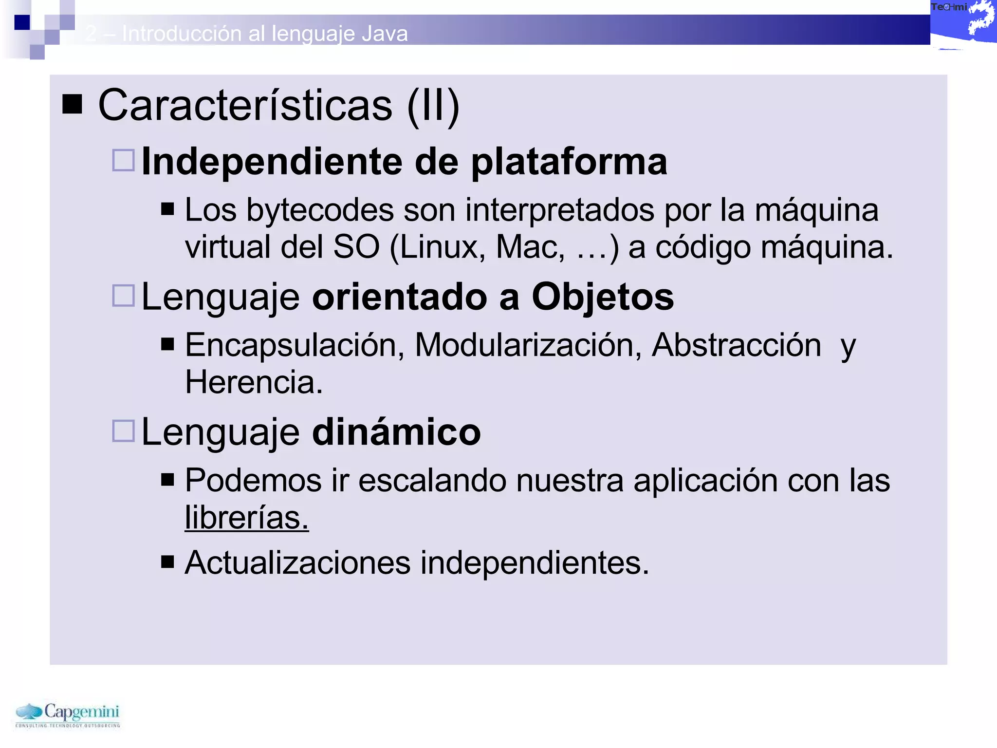 2 – Introducción al lenguaje Java Características (II) Independiente de plataforma Los bytecodes son interpretados por la máquina virtual del SO (Linux, Mac, …) a código máquina. Lenguaje  orientado a Objetos Encapsulación, Modularización, Abstracción  y Herencia. Lenguaje  dinámico   Podemos ir escalando nuestra aplicación con las  librerías. Actualizaciones independientes. 