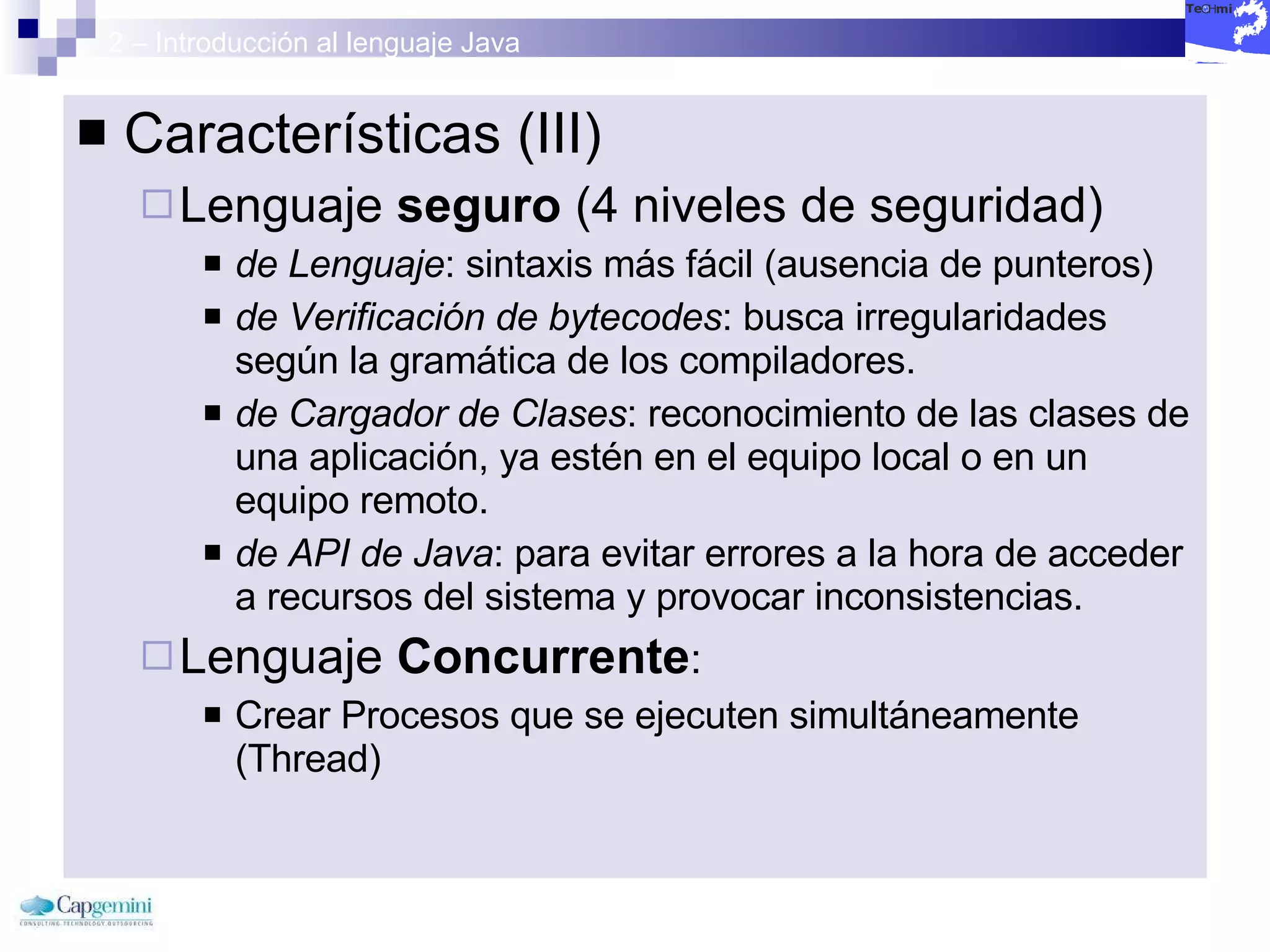2 – Introducción al lenguaje Java Características (III) Lenguaje  seguro  (4 niveles de seguridad) de Lenguaje : sintaxis más fácil (ausencia de punteros) de Verificación de bytecodes : busca irregularidades según la gramática de los compiladores. de Cargador de Clases : reconocimiento de las clases de una aplicación, ya estén en el equipo local o en un equipo remoto. de API de Java : para evitar errores a la hora de acceder a recursos del sistema y provocar inconsistencias. Lenguaje  Concurrente :  Crear Procesos que se ejecuten simultáneamente  (Thread) 