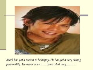Mark has got a reason to be happy. He has got a very strong personality. He never cries.come what may. 