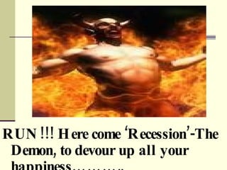 RUN!!! Here come Recession-The Demon, to devour up all your happiness.. 