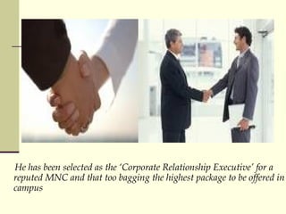 He has been selected as the Corporate Relationship Executive for a reputed MNC and that too bagging the highest package to be offered in campus 