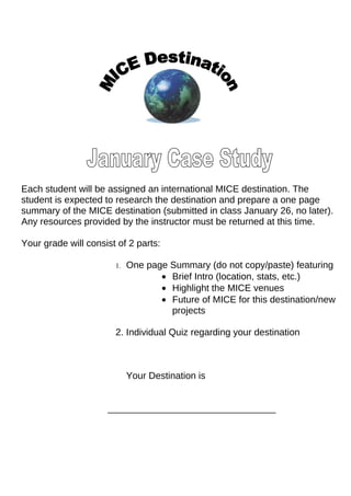 Each student will be assigned an international MICE destination. The
student is expected to research the destination and prepare a one page
summary of the MICE destination (submitted in class January 26, no later).
Any resources provided by the instructor must be returned at this time.

Your grade will consist of 2 parts:

                       1.   One page Summary (do not copy/paste) featuring
                                   • Brief Intro (location, stats, etc.)
                                   • Highlight the MICE venues
                                   • Future of MICE for this destination/new
                                     projects

                       2. Individual Quiz regarding your destination



                            Your Destination is


                     ________________________________
 