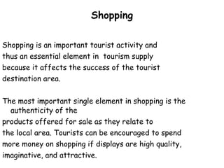Shopping Shopping is an important tourist activity and  thus an essential element in  tourism supply  because it affects the success of the tourist  destination area.  The most important single element in shopping is the authenticity of the  products offered for sale as they relate to  the local area. Tourists can be encouraged to spend  more money on shopping if displays are high quality,  imaginative, and attractive.  