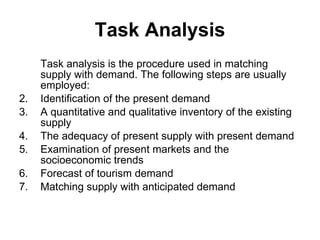 Task analysis is the procedure used in matching supply with demand. The following steps are usually employed: Identification of the present demand A quantitative and qualitative inventory of the existing supply The adequacy of present supply with present demand Examination of present markets and the socioeconomic trends Forecast of tourism demand Matching supply with anticipated demand Task Analysis 