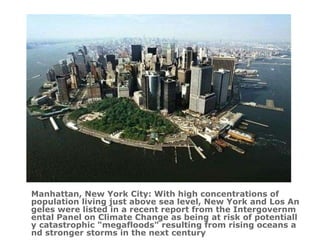 Manhattan, New York City : With high concentrations of population living just above sea level, New York and Los Angeles were listed in a recent report from the Intergovernmental Panel on Climate Change as being at risk of potentially catastrophic "megafloods" resulting from rising oceans and stronger storms in the next century 