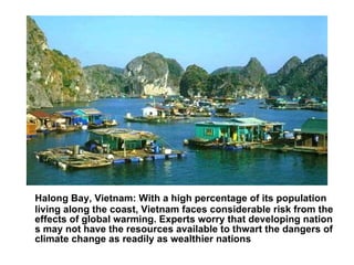 Halong Bay, Vietnam : With a high percentage of its population living along the coast, Vietnam faces considerable risk from the effects of global warming. Experts worry that developing nations may not have the resources available to thwart the dangers of climate change as readily as wealthier nations 