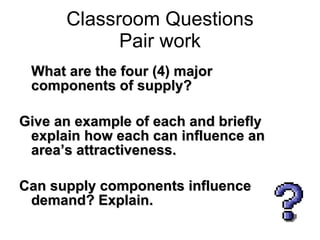 What are the four (4) major components of supply?  Give an example of each and briefly explain how each can influence an area’s attractiveness.  Can supply components influence demand? Explain. Classroom Questions Pair work 