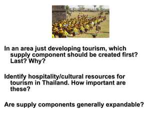 In an area just developing tourism, which supply component should be created first? Last? Why? Identify hospitality/cultural resources for tourism in Thailand. How important are these?   Are supply components generally expandable? 