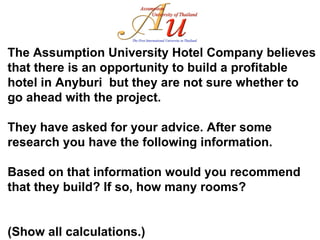 The Assumption University Hotel Company believes that there is an opportunity to build a profitable hotel in Anyburi  but they are not sure whether to go ahead with the project.  They have asked for your advice. After some research you have the following information.  Based on that information would you recommend that they build? If so, how many rooms?  (Show all calculations.) 