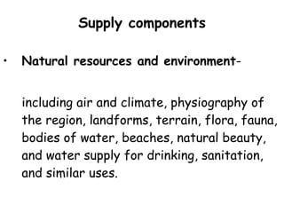 Supply components Natural resources and environment - including air and climate, physiography of the region, landforms, terrain, flora, fauna, bodies of water, beaches, natural beauty, and water supply for drinking, sanitation, and similar uses. 