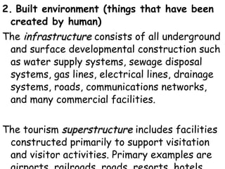 2.   Built environment (things that have been created by human)   The  infrastructure  consists of all underground and surface developmental construction such as water supply systems, sewage disposal systems, gas lines, electrical lines, drainage systems, roads, communications networks, and many commercial facilities.  The tourism  superstructure  includes facilities constructed primarily to support visitation and visitor activities. Primary examples are airports, railroads, roads, resorts, hotels, motels, shopping centres, etc. 