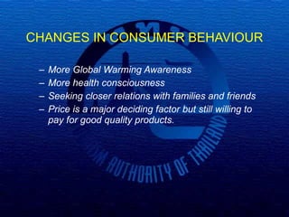 CHANGES IN CONSUMER BEHAVIOUR More Global Warming Awareness More health consciousness Seeking closer relations with families and friends Price is a major deciding factor but still willing to pay for good quality products.   