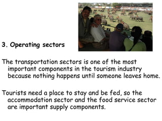 3.   Operating sectors   The transportation sectors is one of the most important components in the tourism industry because nothing happens until someone leaves home. Tourists need a place to stay and be fed, so the accommodation sector and the food service sector are important supply components. Attractions are the reason people travel.  