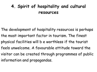 4. Spirit of hospitality and cultural resources The development of hospitality resources is perhaps  the most important factor in tourism. The finest  physical facilities will b e worthless if the tourist  feels unwelcome. A favourable attitude toward the  visitor can be created through programmes of public  information and propagandas. 
