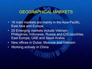 GEOGRAPHICAL MARKETS 18 main markets are mainly in the Asia-Pacific, East Asia and Europe.  20 Emerging markets include Vietnam, Philippines, Indonesia, Russia and CIS countries, East Europe, UAE and Saudi Arabia.  New offices in Dubai, Moscow and Vietnam Working actively in China  
