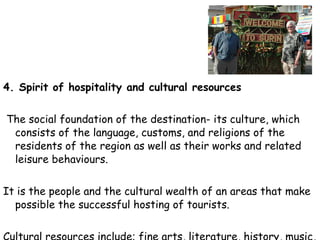 4. Spirit of hospitality and cultural resources   The social foundation of the destination- its culture, which consists of the language, customs, and religions of the residents of the region as well as their works and related leisure behaviours.  It is the people and the cultural wealth of an areas that make possible the successful hosting of tourists.  Cultural resources include; fine arts, literature, history, music, dramatic art, dancing, shopping, sports, and other activities. 