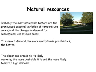 Natural resources Probably the most noticeable factors are the  pronounced seasonal variation of temperature  zones, and the changes in demand for  recreational use of such areas.  To even out demand, the more multiple-use possibilities,  the better.  The closer and area is to its likely  markets, the more desirable it is and the more likely  to have a high demand. 