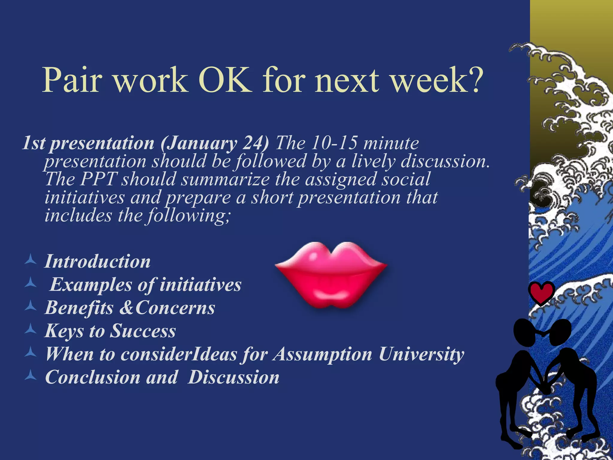 1st presentation (January 24)  The 10-15 minute presentation should be followed by a lively discussion. The PPT should summarize the assigned social initiatives and prepare a short presentation that includes the following; Introduction Examples of initiatives Benefits  &Concerns Keys to Success When to consider Ideas for  Assumption University Conclusion and  Discussion Pair work OK for next week? 