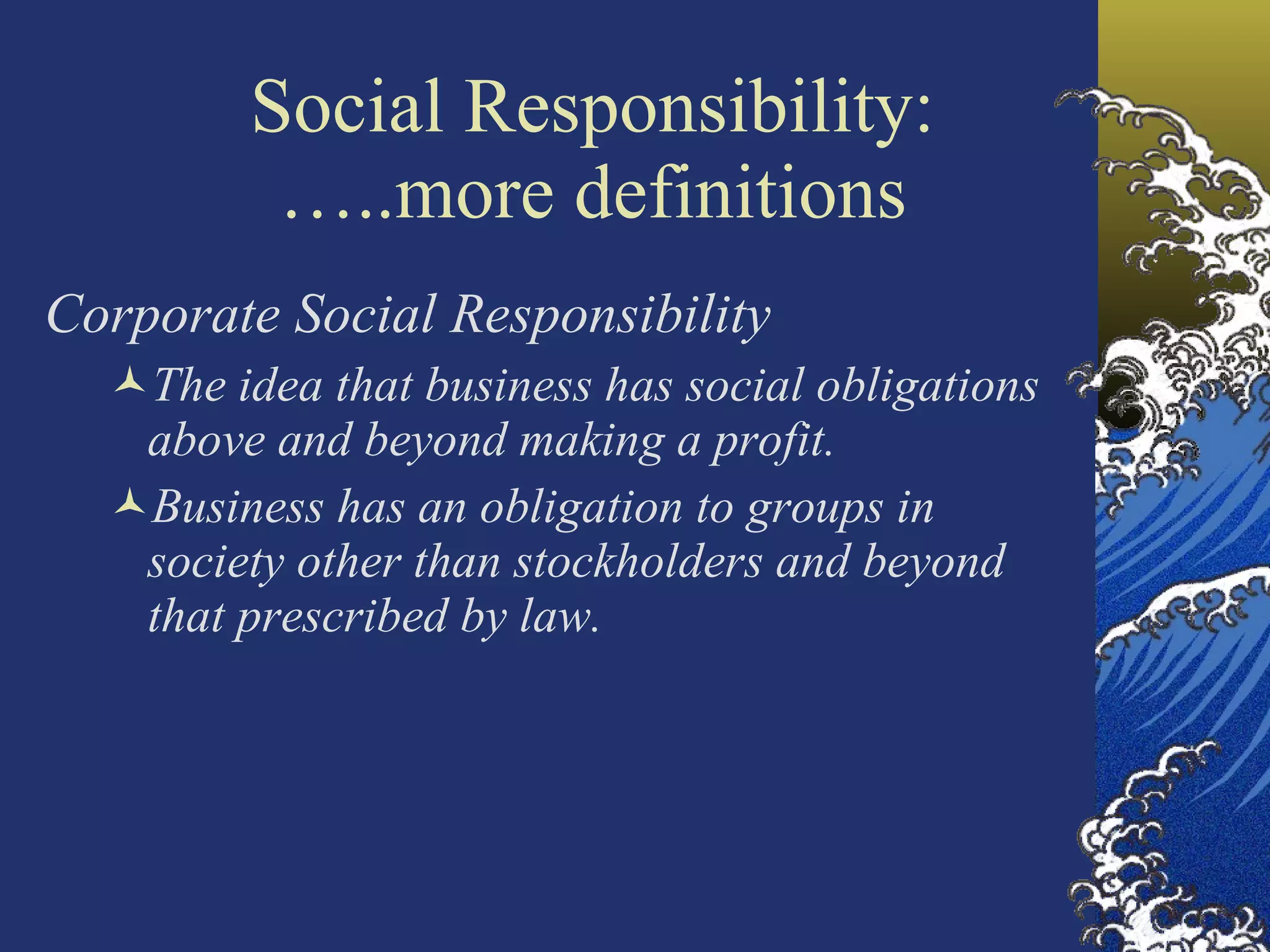 Social Responsibility: …..more definitions Corporate Social Responsibility The idea that business has social obligations above and beyond making a profit. Business has an obligation to groups in society other than stockholders and beyond that prescribed by law. 