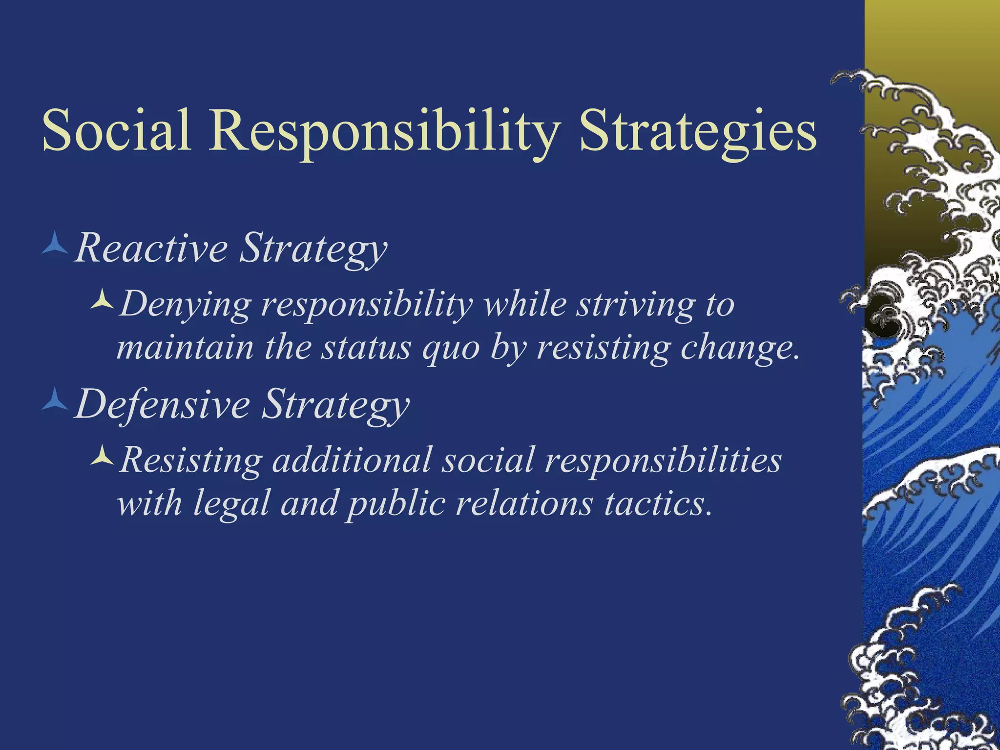 Social Responsibility Strategies Reactive Strategy Denying responsibility while striving to maintain the status quo by resisting change. Defensive Strategy Resisting additional social responsibilities with legal and public relations tactics. 