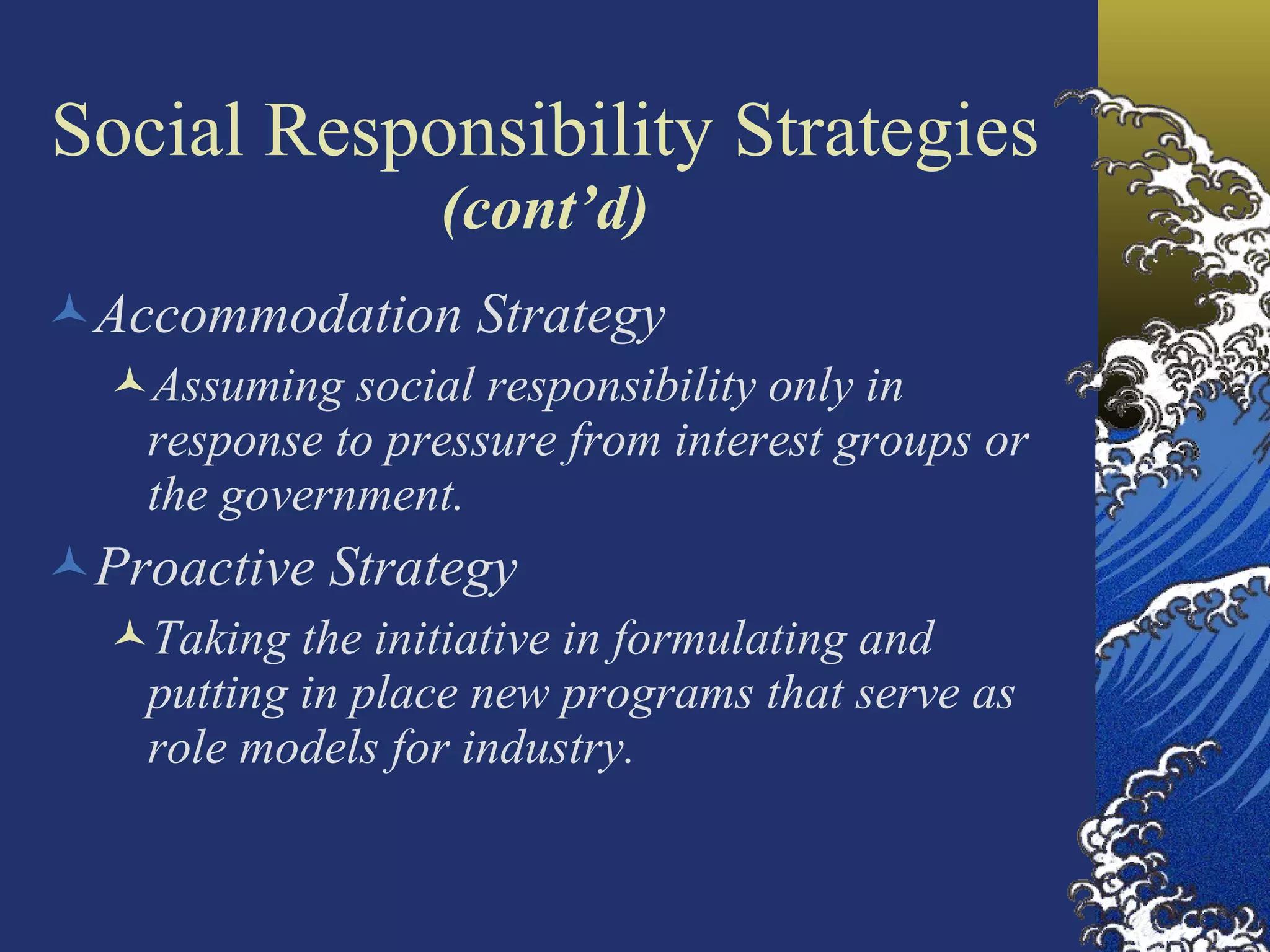 Social Responsibility Strategies  (cont’d) Accommodation Strategy Assuming social responsibility only in response to pressure from interest groups or the government. Proactive Strategy Taking the initiative in formulating and putting in place new programs that serve as role models for industry. 