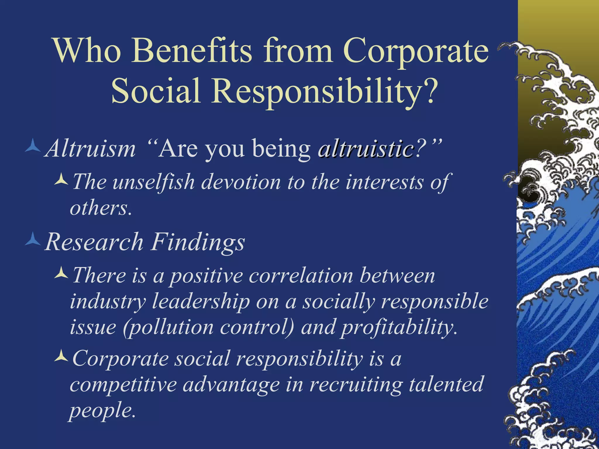 Who Benefits from Corporate  Social Responsibility? Altruism “ Are you being  altruistic ?” The unselfish devotion to the interests of others. Research Findings There is a positive correlation between industry leadership on a socially responsible issue (pollution control) and profitability. Corporate social responsibility is a competitive advantage in recruiting talented people. 