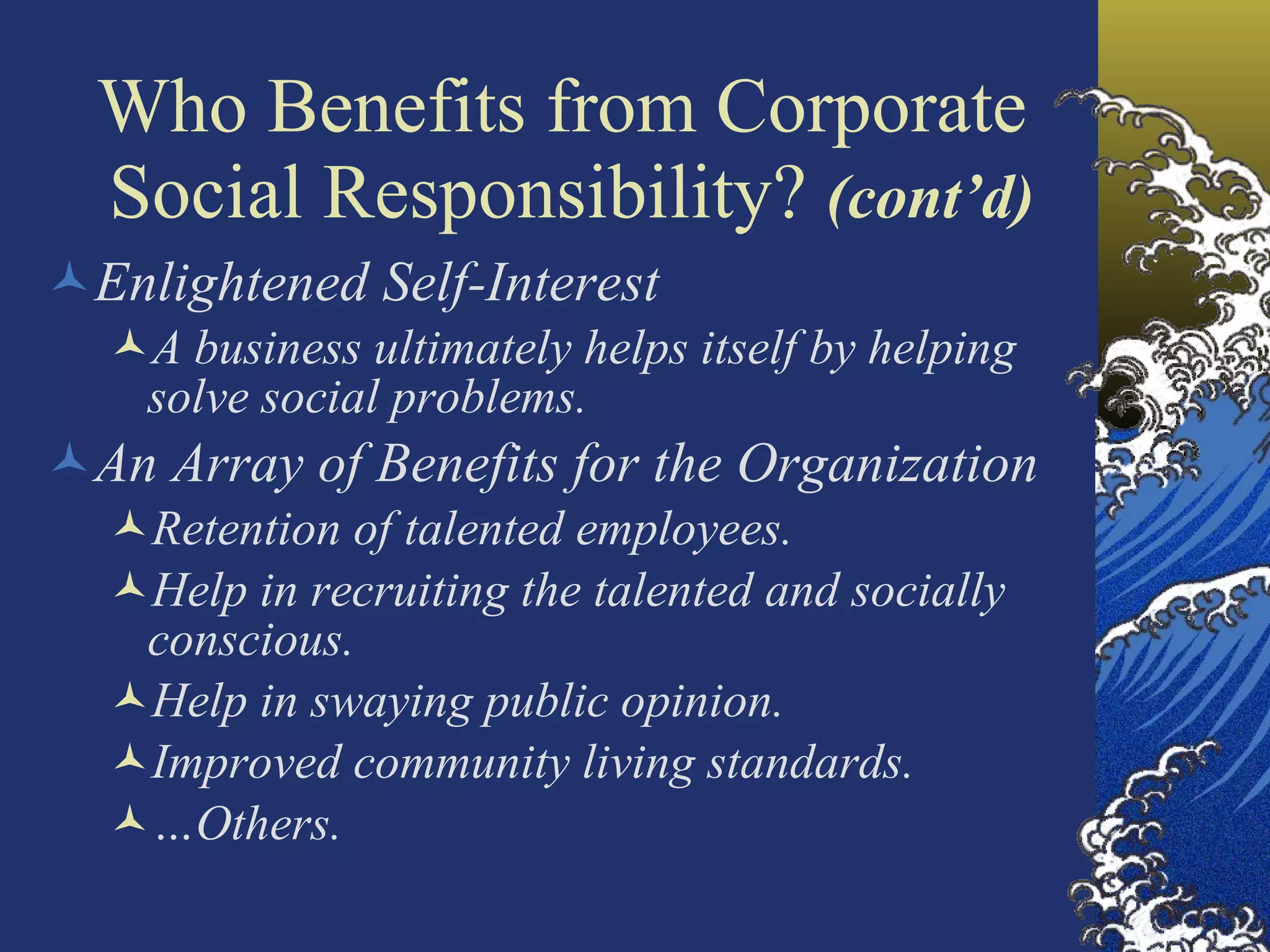 Who Benefits from Corporate  Social Responsibility?  (cont’d) Enlightened Self-Interest A business ultimately helps itself by helping solve social problems. An Array of Benefits for the Organization Retention of talented employees. Help in recruiting the talented and socially conscious. Help in swaying public opinion. Improved community living standards. … Others. 