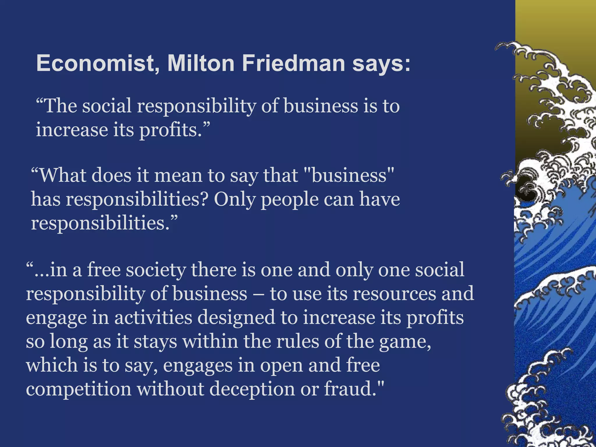 Economist, Milton Friedman says: “ The social responsibility of business is to increase its profits.”  “ What does it mean to say that "business" has responsibilities? Only people can have responsibilities.”  “… in a free society there is one and only one social responsibility of business – to use its resources and engage in activities designed to increase its profits so long as it stays within the rules of the game, which is to say, engages in open and free competition without deception or fraud."  