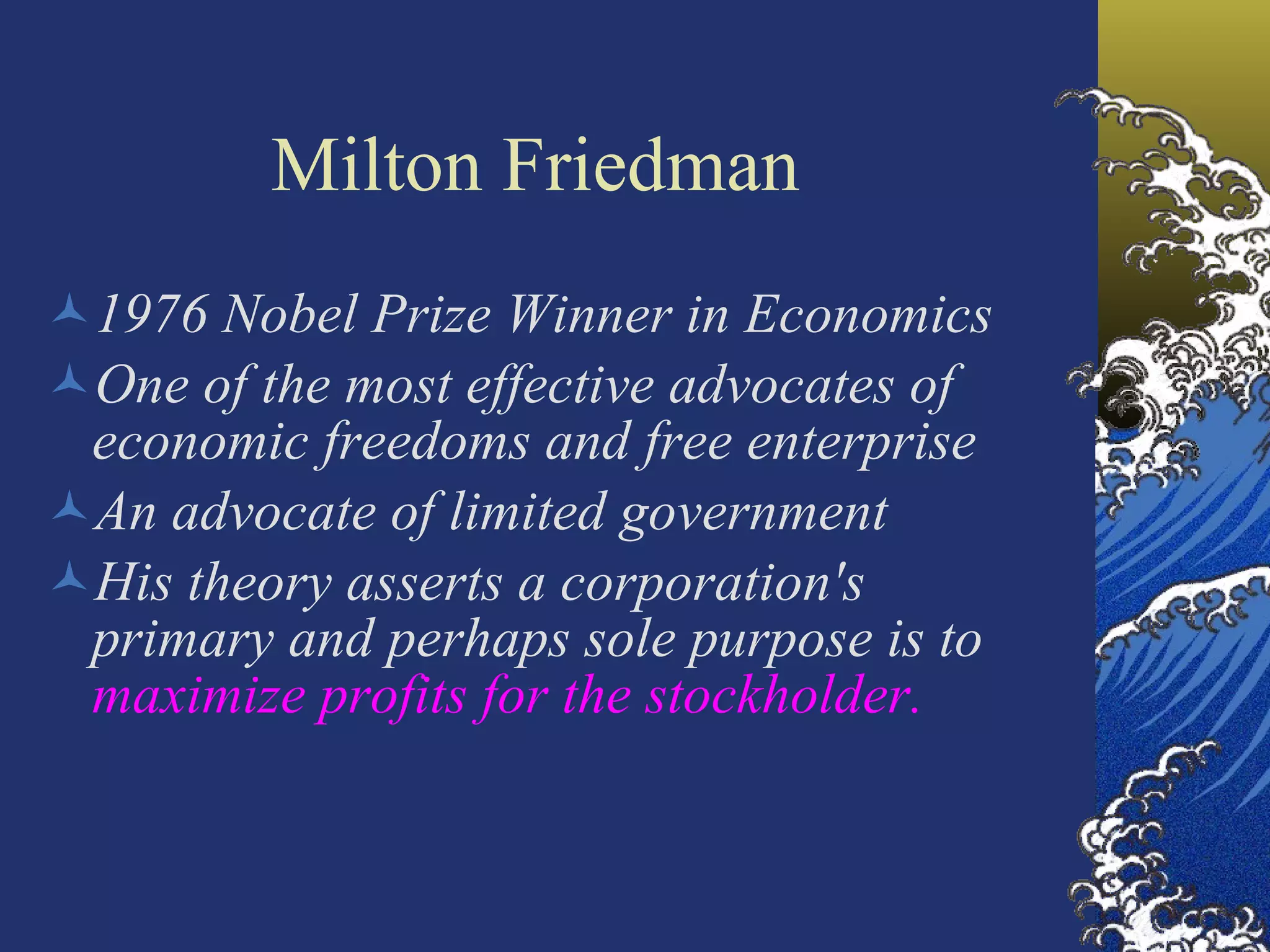 Milton Friedman   1976 Nobel Prize Winner in Economics  One of the most effective advocates of economic freedoms and free enterprise An advocate of limited government His theory asserts a corporation's primary and perhaps sole purpose is to  maximize profits for the stockholder . 