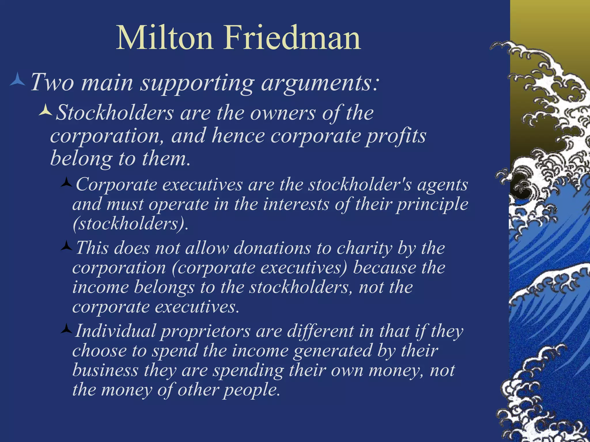Milton Friedman Two main supporting arguments: Stockholders are the owners of the corporation, and hence corporate profits belong to them. Corporate executives are the stockholder's agents and must operate in the interests of their principle (stockholders). This does not allow donations to charity by the corporation (corporate executives) because the income belongs to the stockholders, not the corporate executives. Individual proprietors are different in that if they choose to spend the income generated by their business they are spending their own money, not the money of other people.  