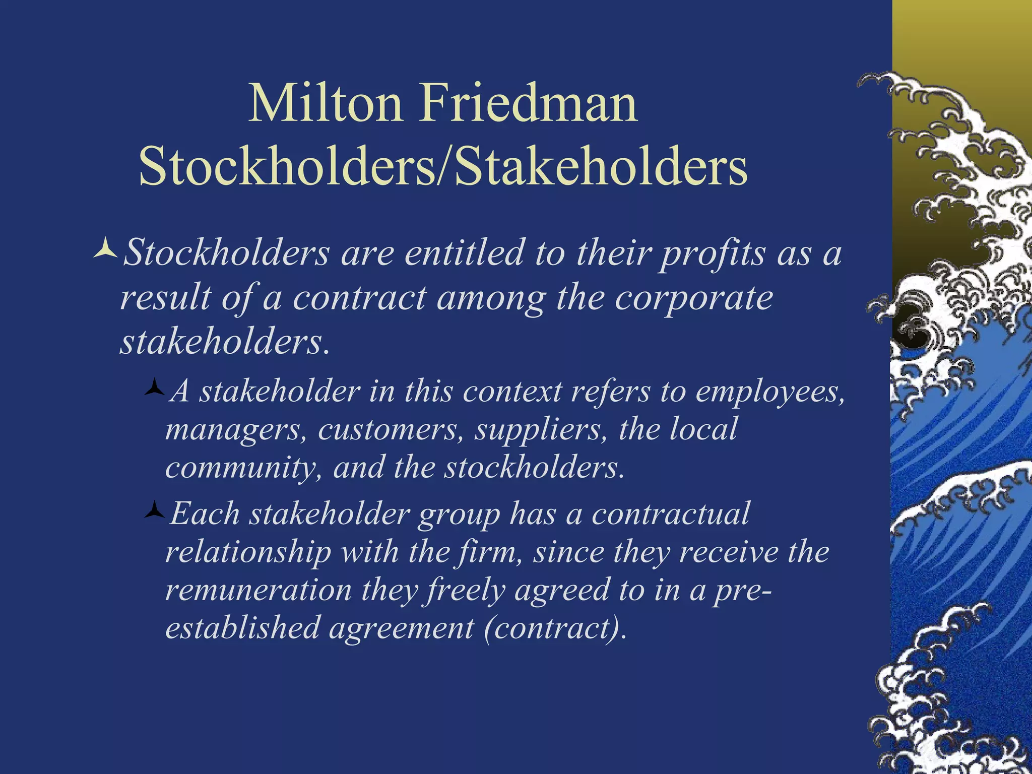 Milton Friedman Stockholders/Stakeholders Stockholders are entitled to their profits as a result of a contract among the corporate stakeholders. A stakeholder in this context refers to employees, managers, customers, suppliers, the local community, and the stockholders.  Each stakeholder group has a contractual relationship with the firm, since they receive the remuneration they freely agreed to in a pre-established agreement (contract).   