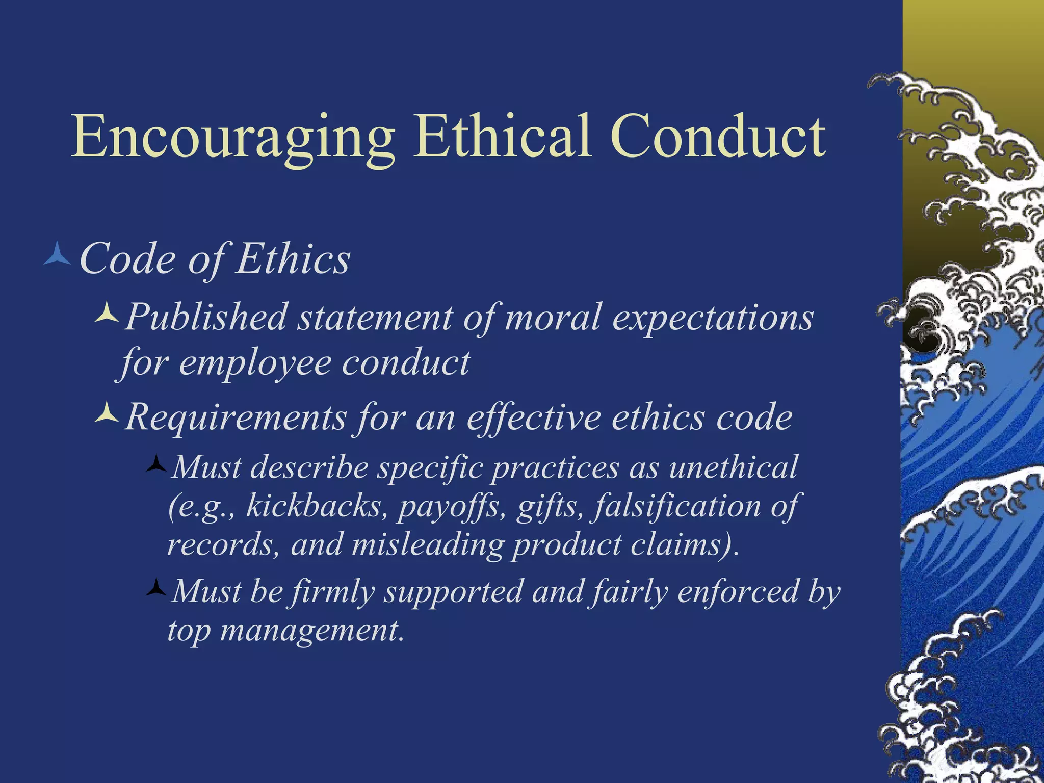 Encouraging Ethical Conduct Code of Ethics Published statement of moral expectations for employee conduct Requirements for an effective ethics code Must describe specific practices as unethical  (e.g., kickbacks, payoffs, gifts, falsification of records, and misleading product claims). Must be firmly supported and fairly enforced by  top management. 
