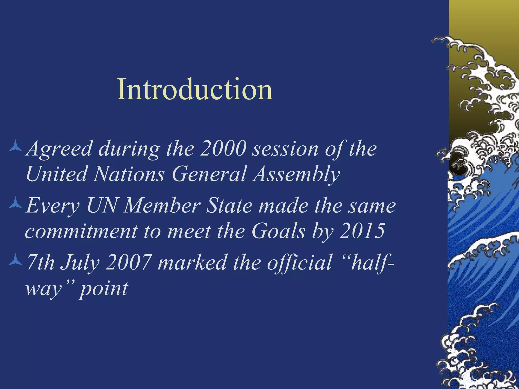 Introduction Agreed during the 2000 session of the United Nations General Assembly Every UN Member State made the same commitment to meet the Goals by 2015 7th July 2007 marked the official “half-way” point 
