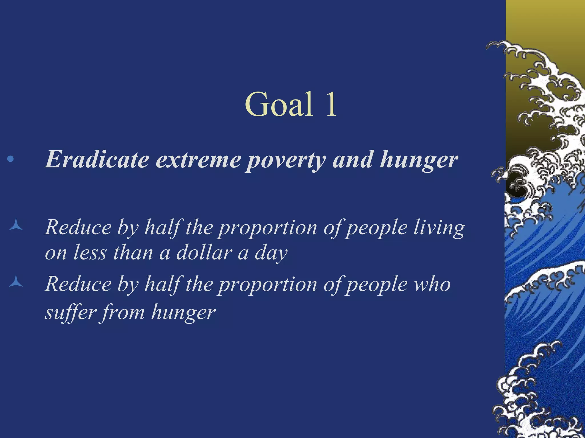 Goal 1 Eradicate extreme poverty and hunger Reduce by half the proportion of people living on less than a dollar a day Reduce by half the proportion of people who suffer from hunger     