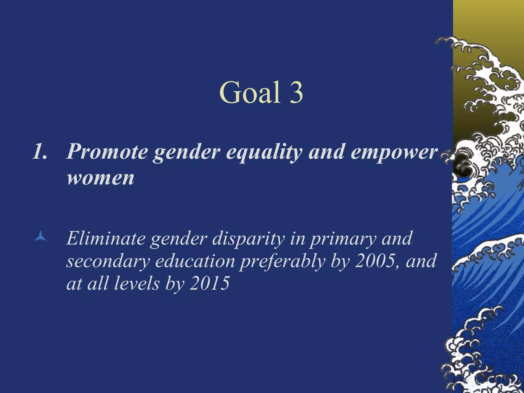 Goal 3 Promote gender equality and empower women Eliminate gender disparity in primary and secondary education preferably by 2005, and at all levels by 2015  