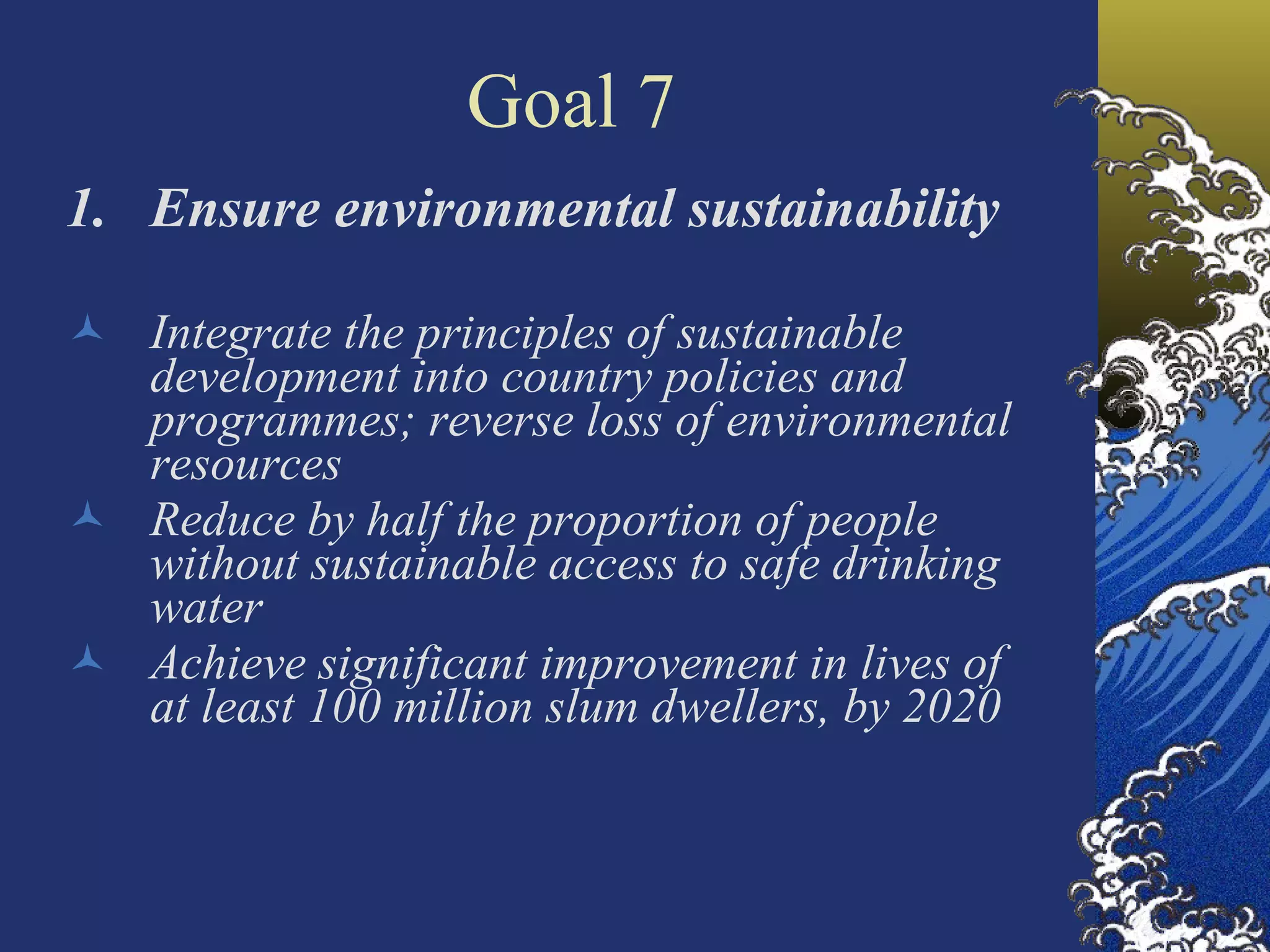 Goal 7 Ensure environmental sustainability Integrate the principles of sustainable development into country policies and programmes; reverse loss of environmental resources  Reduce by half the proportion of people without sustainable access to safe drinking water Achieve significant improvement in lives of at least 100 million slum dwellers, by 2020   