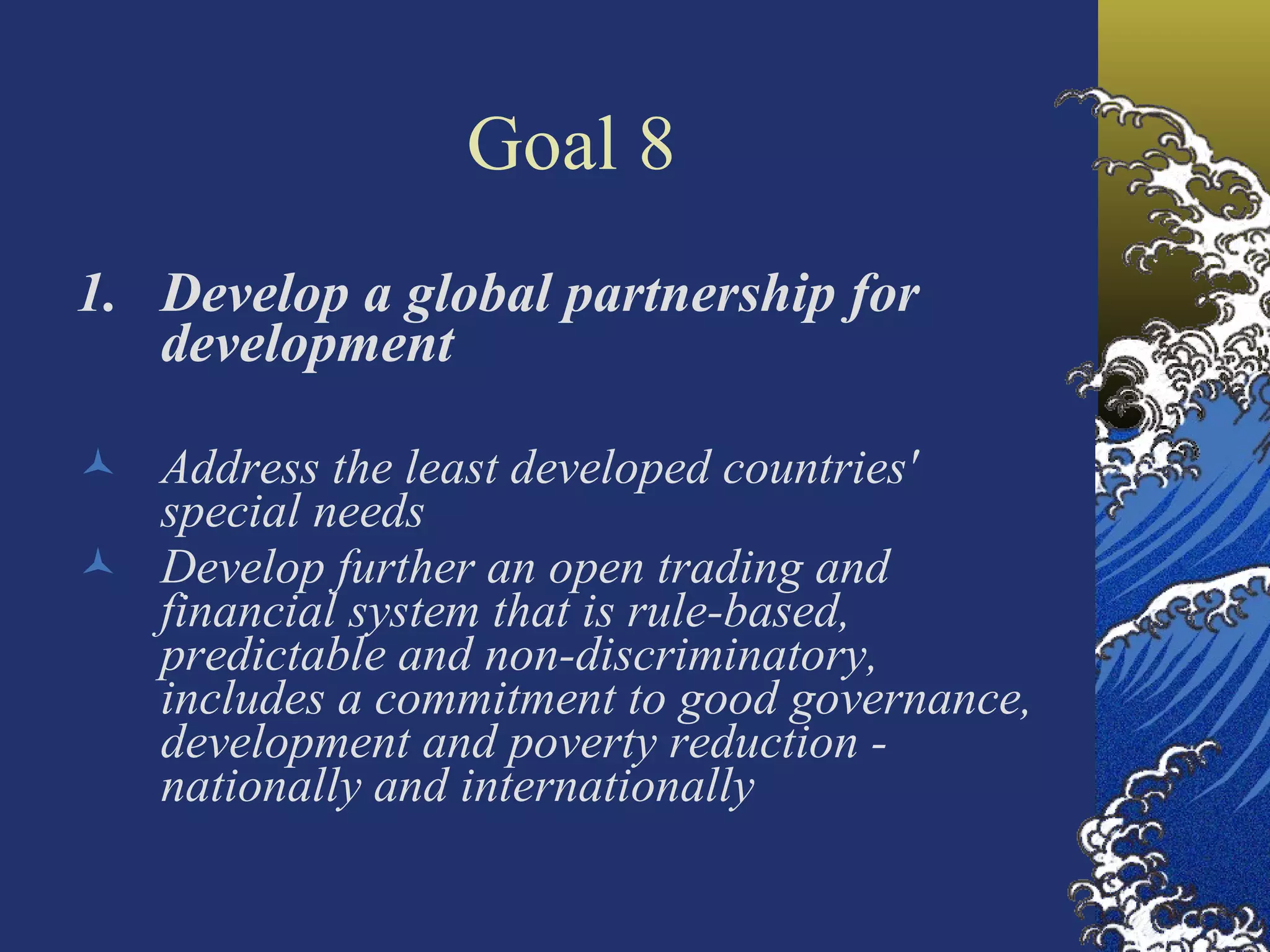 Goal 8 Develop a global partnership for development Address the least developed countries' special needs Develop further an open trading and financial system that is rule-based, predictable and non-discriminatory, includes a commitment to good governance, development and poverty reduction - nationally and internationally 