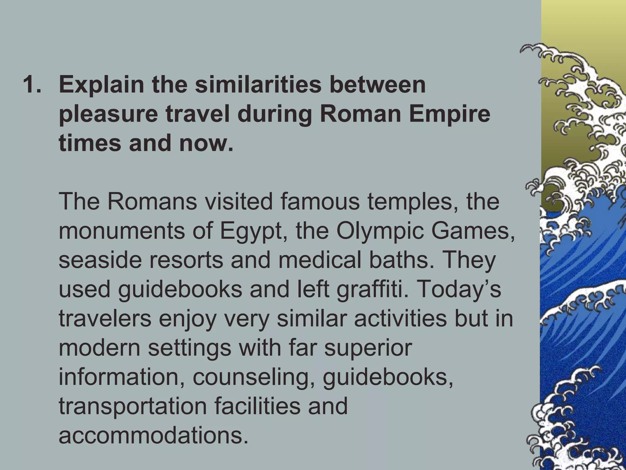 Explain the similarities between pleasure travel during Roman Empire times and now.  The Romans visited famous temples, the monuments of Egypt, the Olympic Games, seaside resorts and medical baths. They used guidebooks and left graffiti. Today’s travelers enjoy very similar activities but in modern settings with far superior information, counseling, guidebooks, transportation facilities and accommodations. 